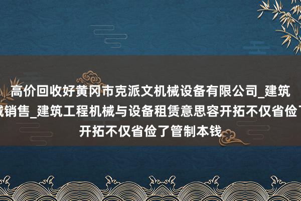 高价回收好黄冈市克派文机械设备有限公司_建筑工程用机械销售_建筑工程机械与设备租赁意思容开拓不仅省俭了管制本钱